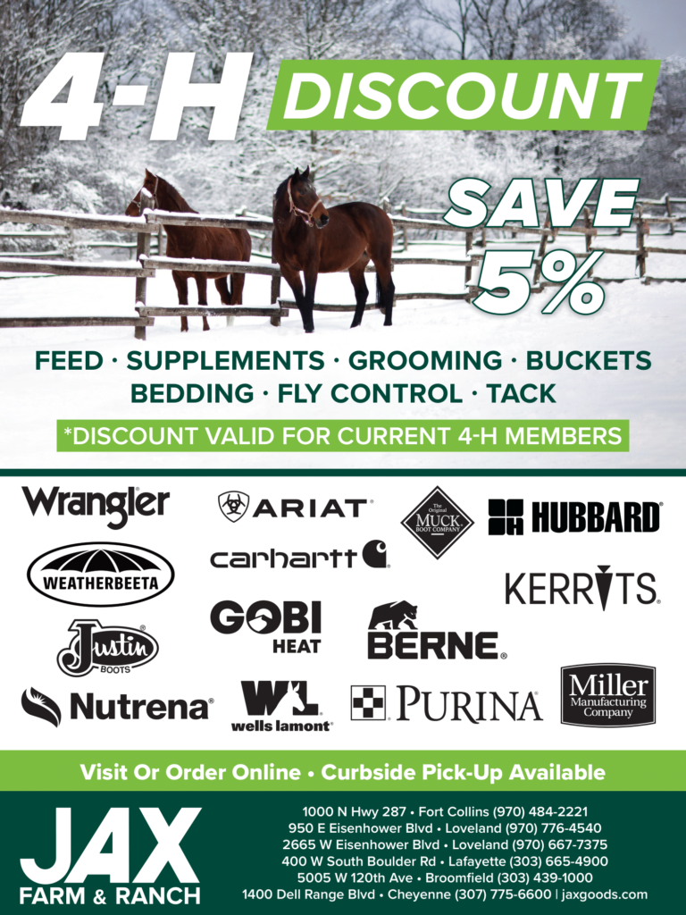 JAX Farm & Ranch 4-H DISCOUNT
SAVE 5%
FEED · SUPPLEMENTS · GROOMING · BUCKETS
BEDDING · FLY CONTROL · TACK
*DISCOUNT VALID FOR CURRENT 4-H MEMBERS
Visit Or Order Online • Curbside Pick-Up Available
1000 N Hwy 287 • Fort Collins (970) 484-2221
950 E Eisenhower Blvd • Loveland (970) 776-4540
2665 W Eisenhower Blvd • Loveland (970) 667-7375
400 W South Boulder Rd • Lafayette (303) 665-4900
5005 W 120th Ave • Broomfield (303) 439-1000
1400 Dell Range Blvd • Cheyenne (307) 775-6600 | jaxgoods.com
