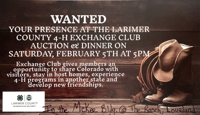 Wanted - Your Presence at the Larimer County 4-H Exchange Club Auction & Dinner on Saturday, February 5th at 5pm. Exchange Club gives members an opportunity to share Colorado with visitors, stay in host homes, experience 4-H programs in another state, & develop new friendships. In the McKee Building, The Ranch, Loveland. 
